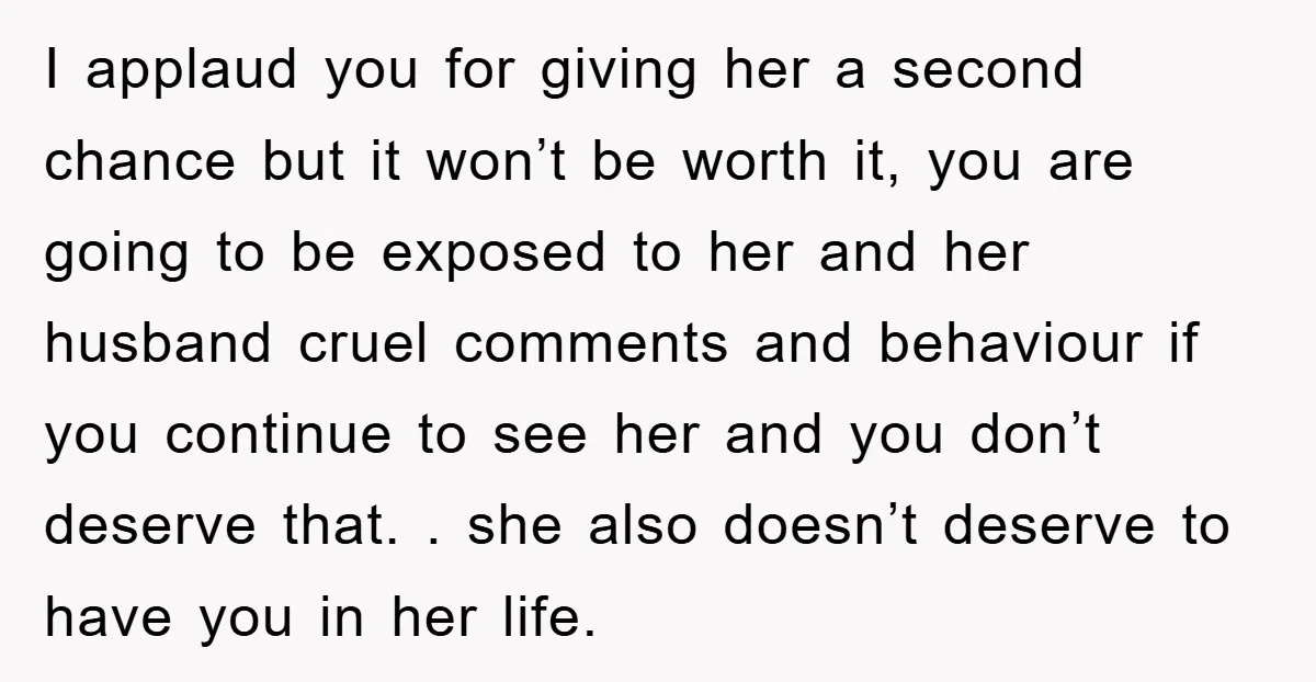I applaud you for giving her a second chance but it won’t be worth it, you are going to be exposed to her and her husband cruel comments and behaviour...