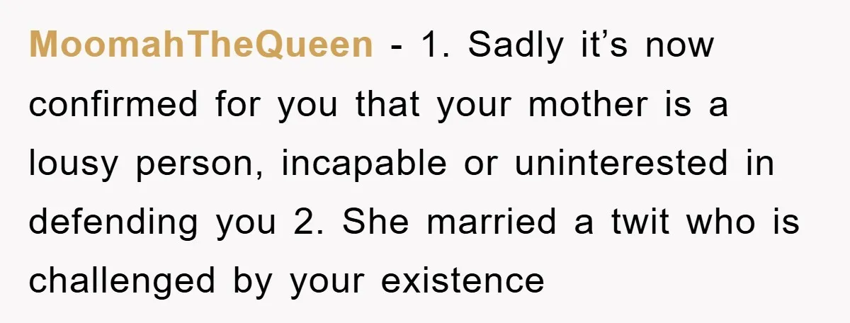 MoomahTheQueen − 1. Sadly it’s now confirmed for you that your mother is a lousy person, incapable or uninterested in defending you 2. She married a twit who is challenged...