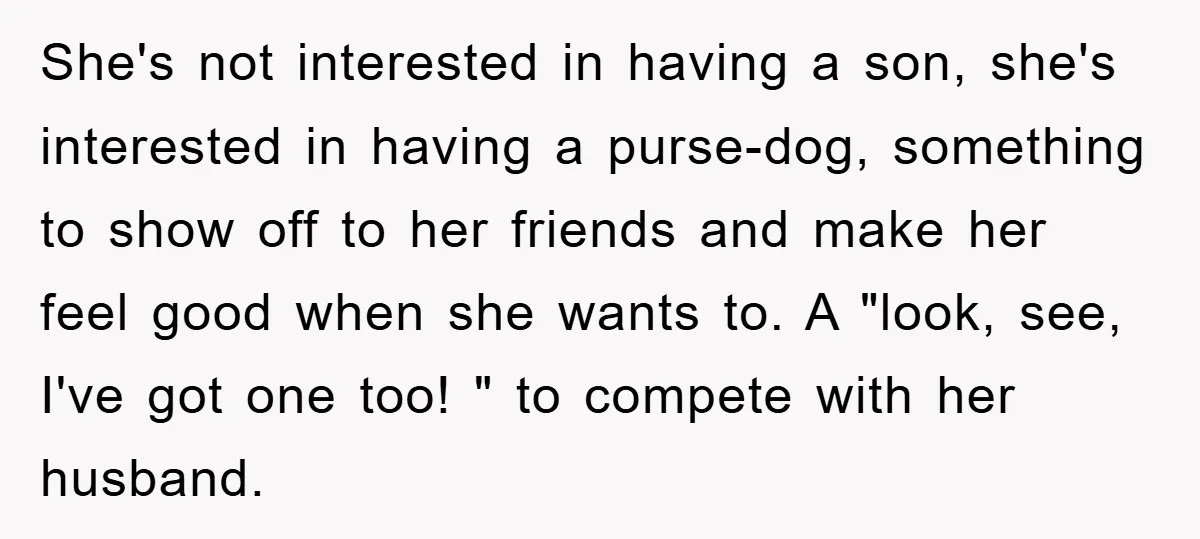 She's not interested in having a son, she's interested in having a purse-dog, something to show off to her friends and make her feel good when she wants to. A...