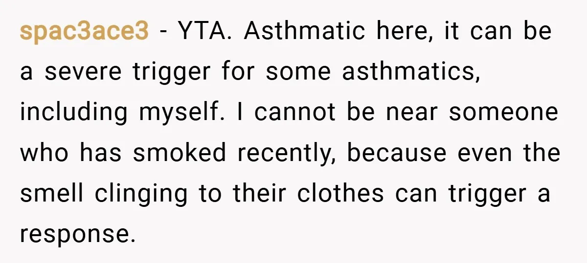 spac3ace3 − YTA. Asthmatic here, it can be a severe trigger for some asthmatics, including myself. I cannot be near someone who has smoked recently, because even the smell clinging...