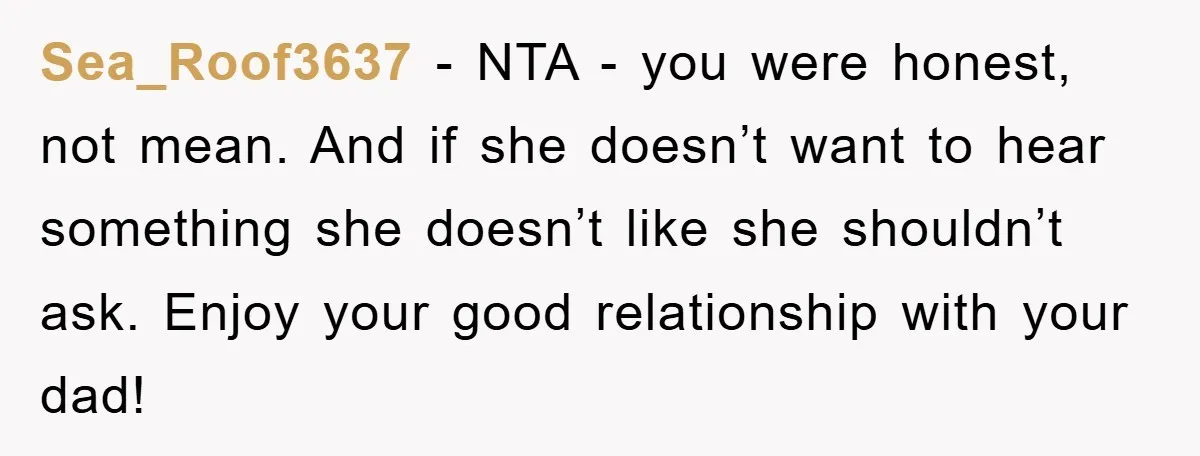 Sea_Roof3637 − NTA - you were honest, not mean. And if she doesn’t want to hear something she doesn’t like she shouldn’t ask. Enjoy your good relationship with your dad!