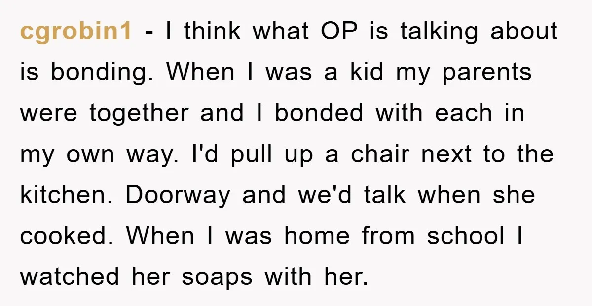 cgrobin1 − I think what OP is talking about is bonding. When I was a kid my parents were together and I bonded with each in my own way. I'd...