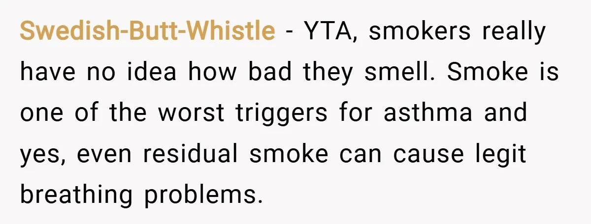 Swedish-Butt-Whistle − YTA, smokers really have no idea how bad they smell. Smoke is one of the worst triggers for asthma and yes, even residual smoke can cause legit breathing...