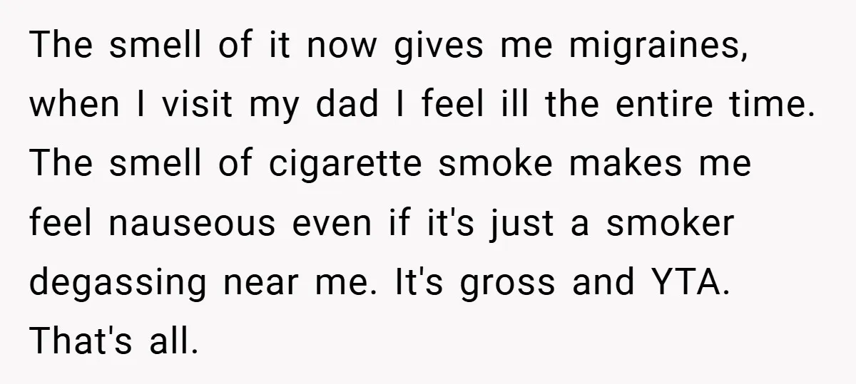 The smell of it now gives me migraines, when I visit my dad I feel ill the entire time. The smell of cigarette smoke makes me feel nauseous even if...
