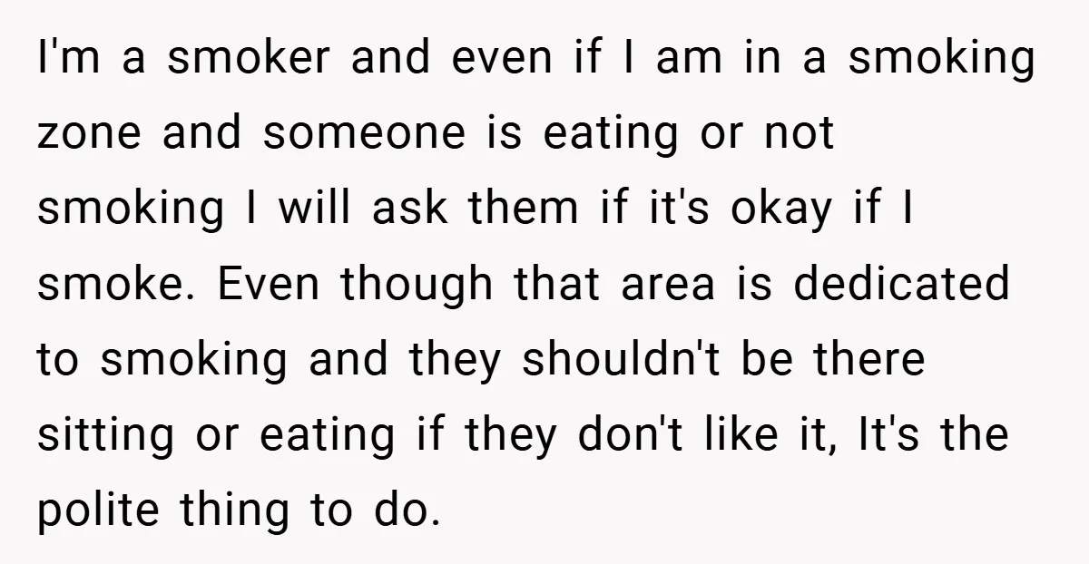 I'm a smoker and even if I am in a smoking zone and someone is eating or not smoking I will ask them if it's okay if I smoke. Even...