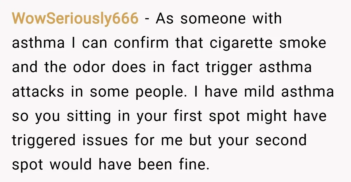 WowSeriously666 − As someone with asthma I can confirm that cigarette smoke and the odor does in fact trigger asthma attacks in some people. I have mild asthma so you...