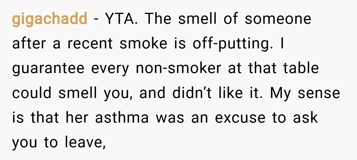 gigachadd − YTA. The smell of someone after a recent smoke is off-putting. I guarantee every non-smoker at that table could smell you, and didn’t like it. My sense is...