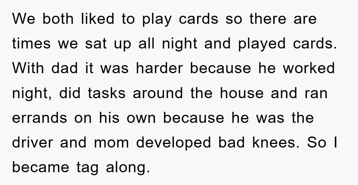 We both liked to play cards so there are times we sat up all night and played cards. With dad it was harder because he worked night, did tasks around...