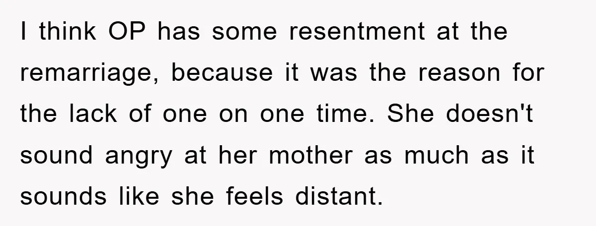I think OP has some resentment at the remarriage, because it was the reason for the lack of one on one time. She doesn't sound angry at her mother as...