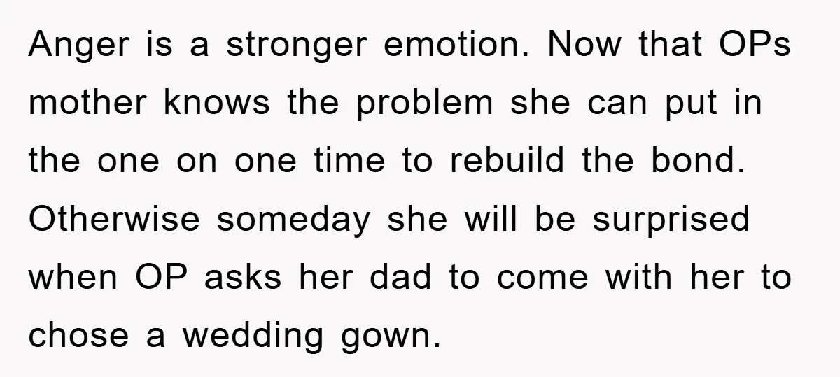 Anger is a stronger emotion. Now that OPs mother knows the problem she can put in the one on one time to rebuild the bond. Otherwise someday she will be...