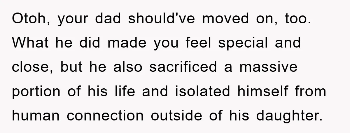 Otoh, your dad should've moved on, too. What he did made you feel special and close, but he also sacrificed a massive portion of his life and isolated himself from...