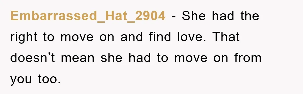 Embarrassed_Hat_2904 − She had the right to move on and find love. That doesn’t mean she had to move on from you too.