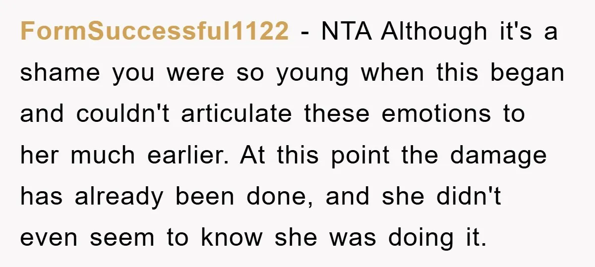 FormSuccessful1122 − NTA Although it's a shame you were so young when this began and couldn't articulate these emotions to her much earlier. At this point the damage has already...