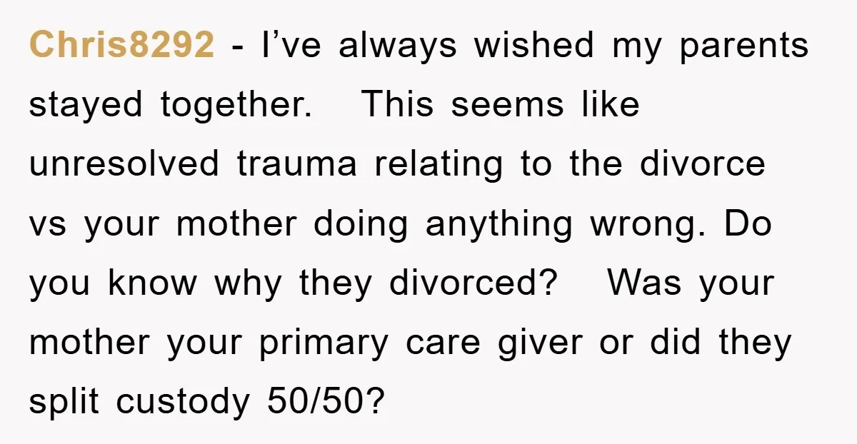 Chris8292 − I’ve always wished my parents stayed together. This seems like unresolved trauma relating to the divorce vs your mother doing anything wrong. Do you know why they divorced?...