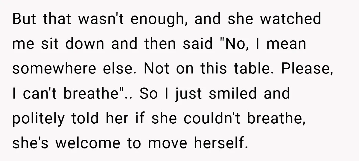 But that wasn't enough, and she watched me sit down and then said "No, I mean somewhere else. Not on this table. Please, I can't breathe".. So I just smiled...