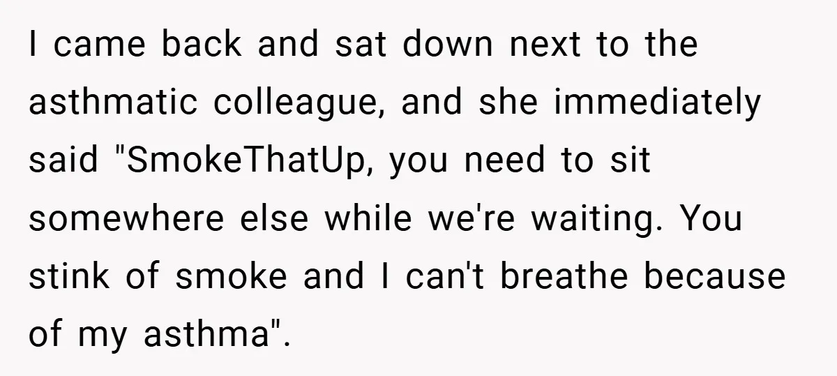 I came back and sat down next to the asthmatic colleague, and she immediately said "SmokeThatUp, you need to sit somewhere else while we're waiting. You stink of smoke and...