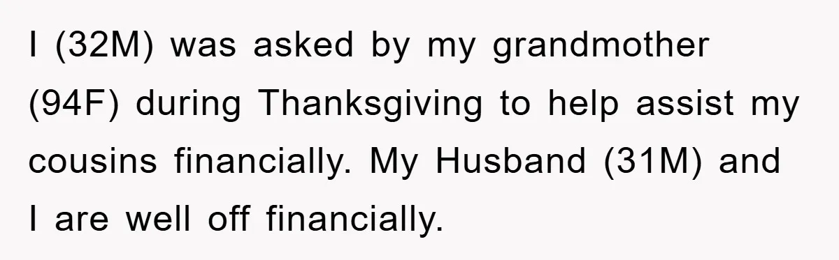 I (32M) was asked by my grandmother (94F) during Thanksgiving to help assist my cousins financially. My Husband (31M) and I are well off financially.