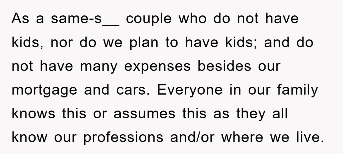 As a same-s__ couple who do not have kids, nor do we plan to have kids; and do not have many expenses besides our mortgage and cars. Everyone in our...
