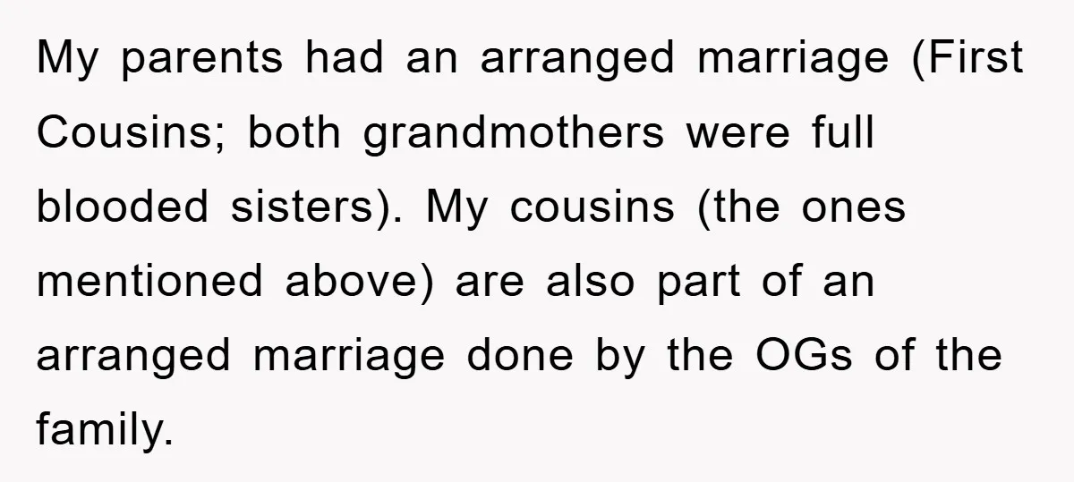 My parents had an arranged marriage (First Cousins; both grandmothers were full blooded sisters). My cousins (the ones mentioned above) are also part of an arranged marriage done by the...