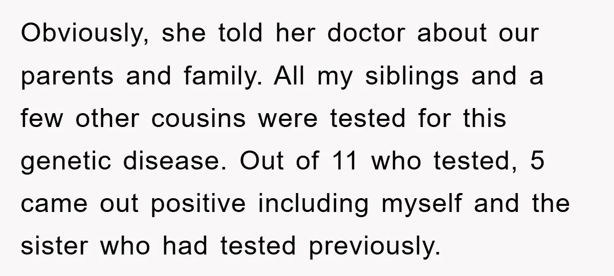 Obviously, she told her doctor about our parents and family. All my siblings and a few other cousins were tested for this genetic disease. Out of 11 who tested, 5...