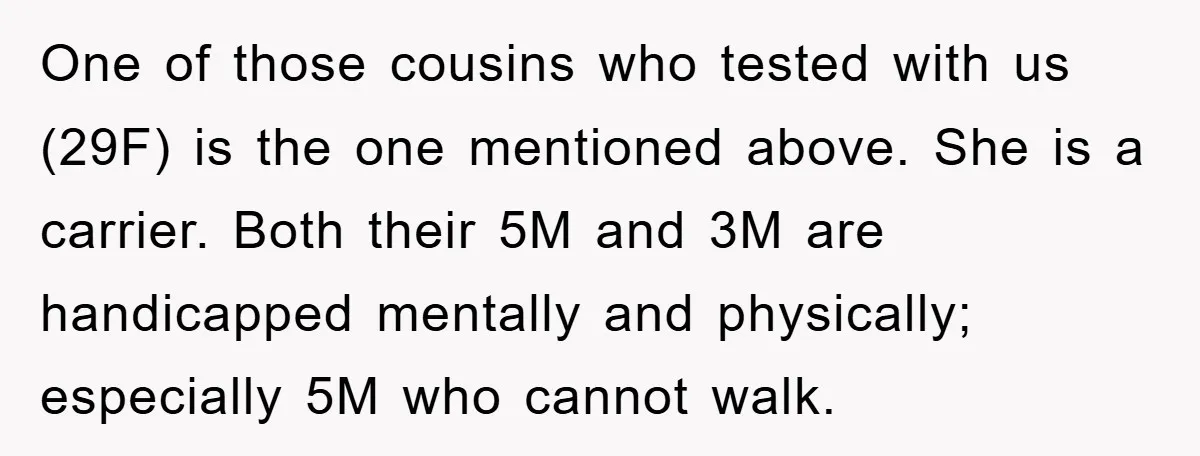 One of those cousins who tested with us (29F) is the one mentioned above. She is a carrier. Both their 5M and 3M are handicapped mentally and physically; especially 5M...