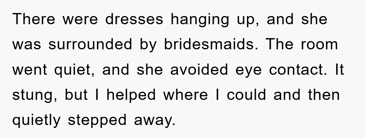 There were dresses hanging up, and she was surrounded by bridesmaids. The room went quiet, and she avoided eye contact. It stung, but I helped where I could and then...