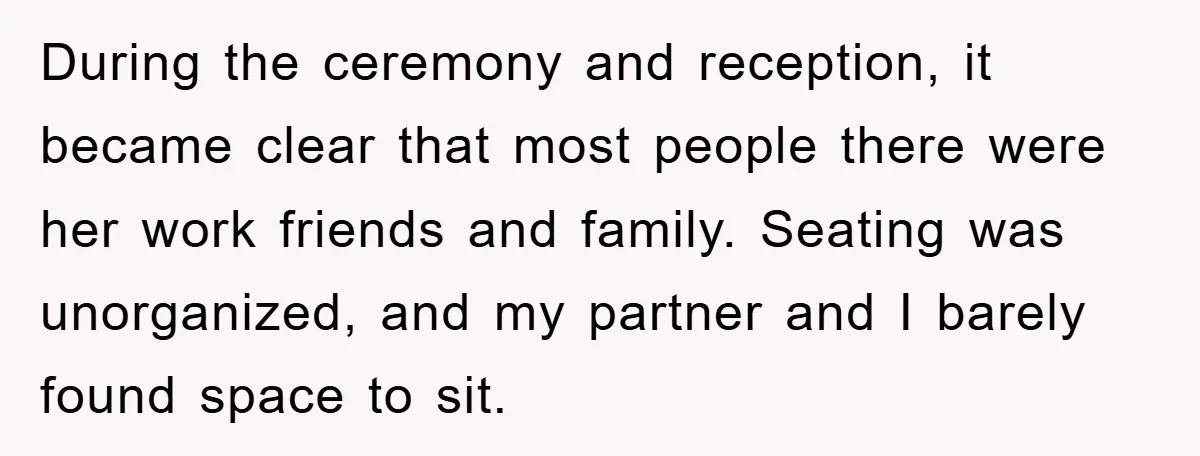 During the ceremony and reception, it became clear that most people there were her work friends and family. Seating was unorganized, and my partner and I barely found space to...