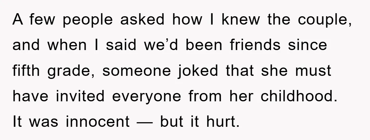 A few people asked how I knew the couple, and when I said we’d been friends since fifth grade, someone joked that she must have invited everyone from her childhood....