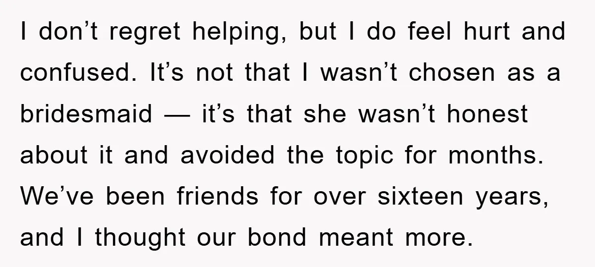 I don’t regret helping, but I do feel hurt and confused. It’s not that I wasn’t chosen as a bridesmaid — it’s that she wasn’t honest about it and avoided...