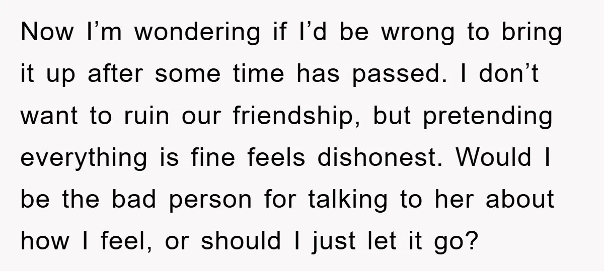 Now I’m wondering if I’d be wrong to bring it up after some time has passed. I don’t want to ruin our friendship, but pretending everything is fine feels dishonest....