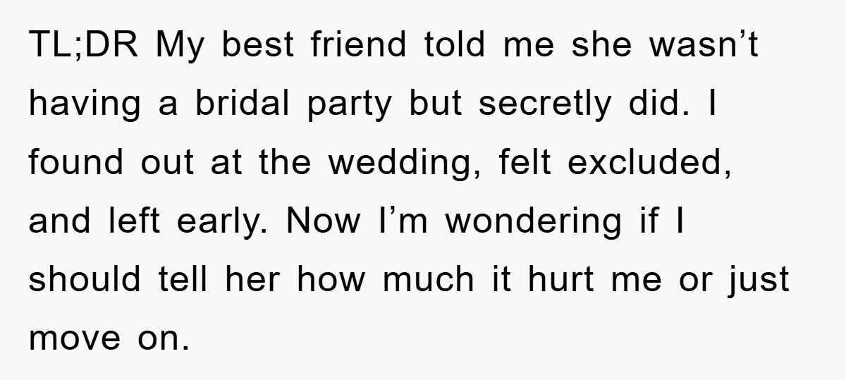 TL;DR My best friend told me she wasn’t having a bridal party but secretly did. I found out at the wedding, felt excluded, and left early. Now I’m wondering if...