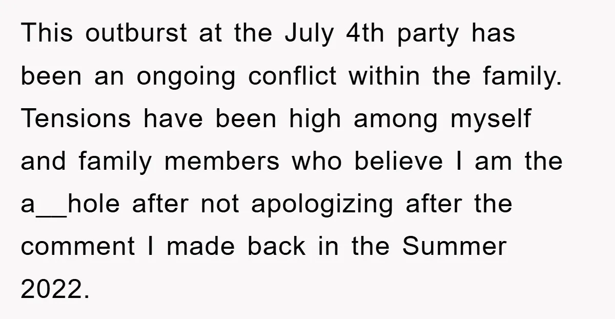 This outburst at the July 4th party has been an ongoing conflict within the family. Tensions have been high among myself and family members who believe I am the a__hole...