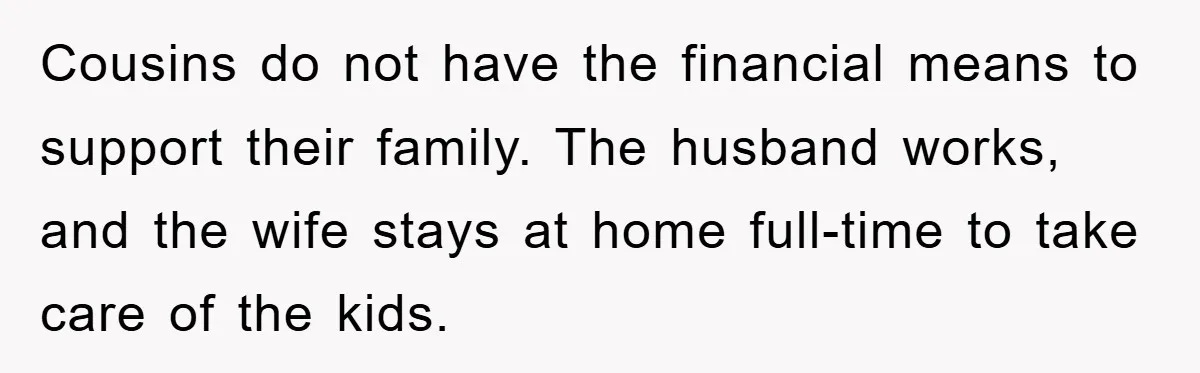 Cousins do not have the financial means to support their family. The husband works, and the wife stays at home full-time to take care of the kids.