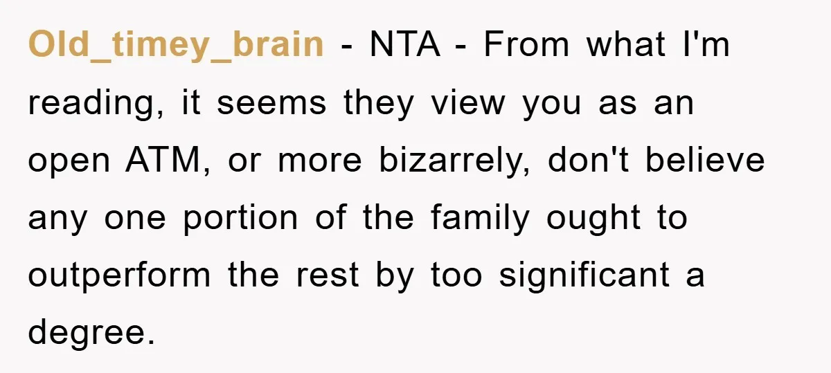 Old_timey_brain − NTA - From what I'm reading, it seems they view you as an open ATM, or more bizarrely, don't believe any one portion of the family ought to...