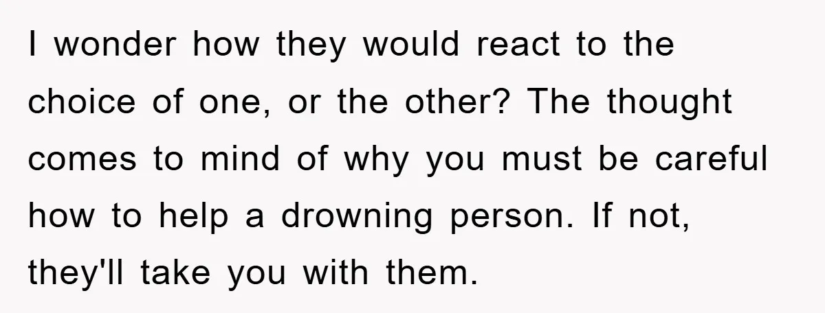 I wonder how they would react to the choice of one, or the other? The thought comes to mind of why you must be careful how to help a drowning...