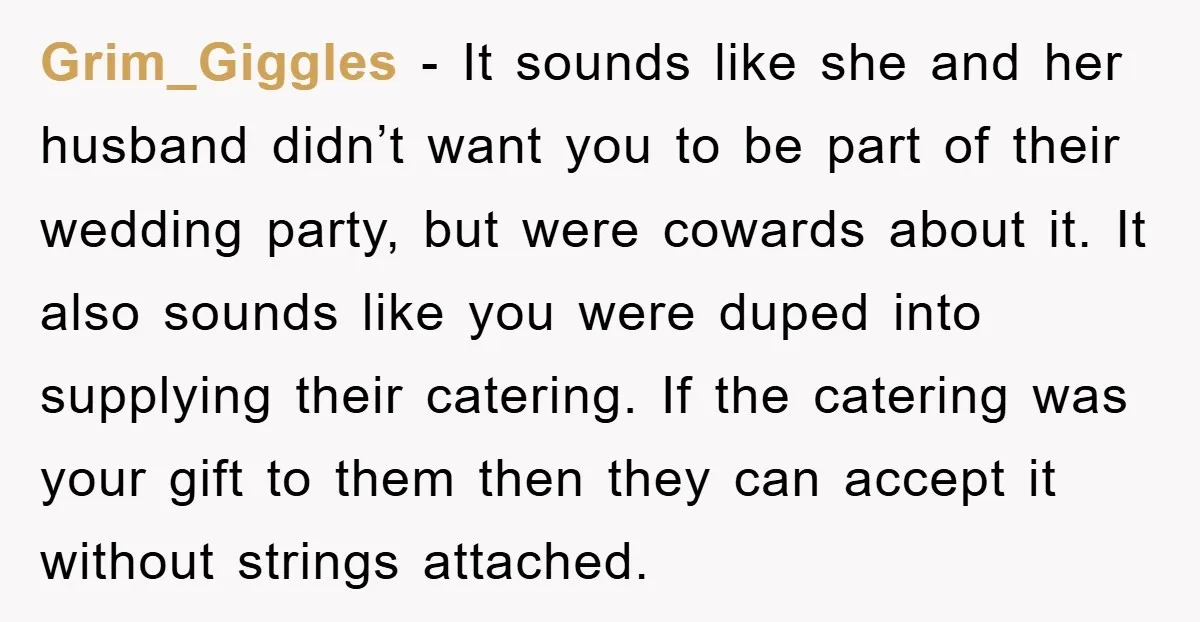 Grim_Giggles − It sounds like she and her husband didn’t want you to be part of their wedding party, but were cowards about it. It also sounds like you were...