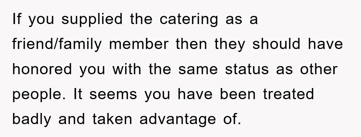 If you supplied the catering as a friend/family member then they should have honored you with the same status as other people. It seems you have been treated badly and...