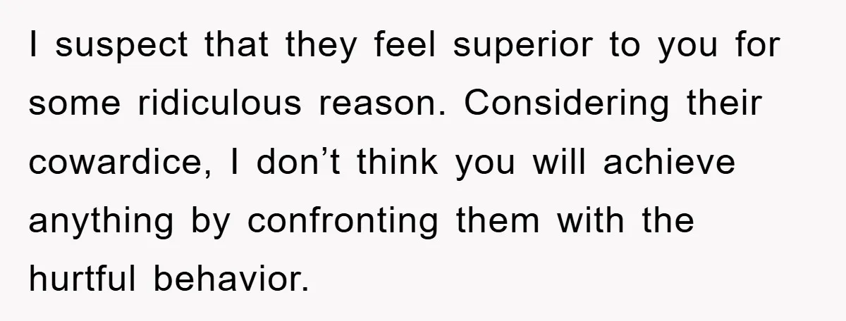I suspect that they feel superior to you for some ridiculous reason. Considering their cowardice, I don’t think you will achieve anything by confronting them with the hurtful behavior.