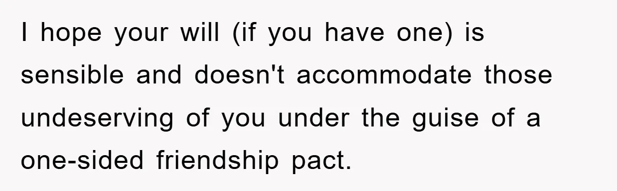 I hope your will (if you have one) is sensible and doesn't accommodate those undeserving of you under the guise of a one-sided friendship pact.