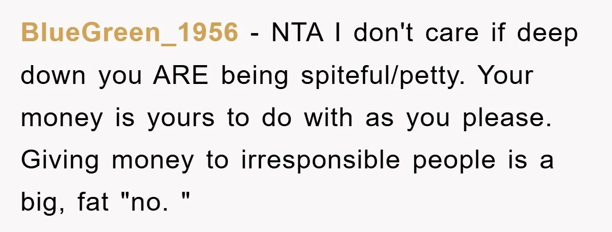 BlueGreen_1956 − NTA I don't care if deep down you ARE being spiteful/petty. Your money is yours to do with as you please. Giving money to irresponsible people is a...