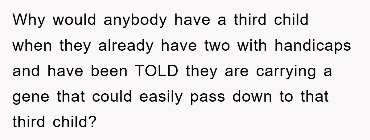 Why would anybody have a third child when they already have two with handicaps and have been TOLD they are carrying a gene that could easily pass down to that...