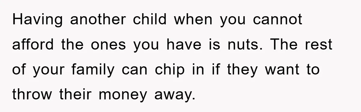 Having another child when you cannot afford the ones you have is nuts. The rest of your family can chip in if they want to throw their money away.