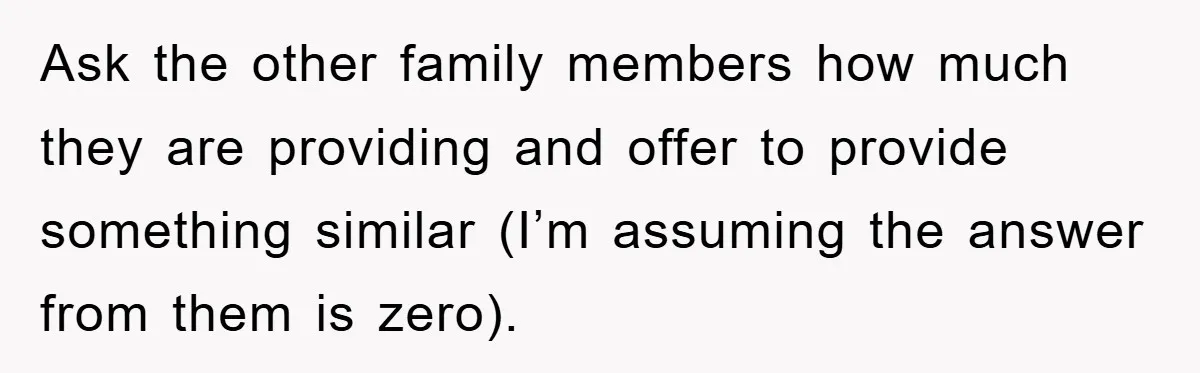 Ask the other family members how much they are providing and offer to provide something similar (I’m assuming the answer from them is zero).