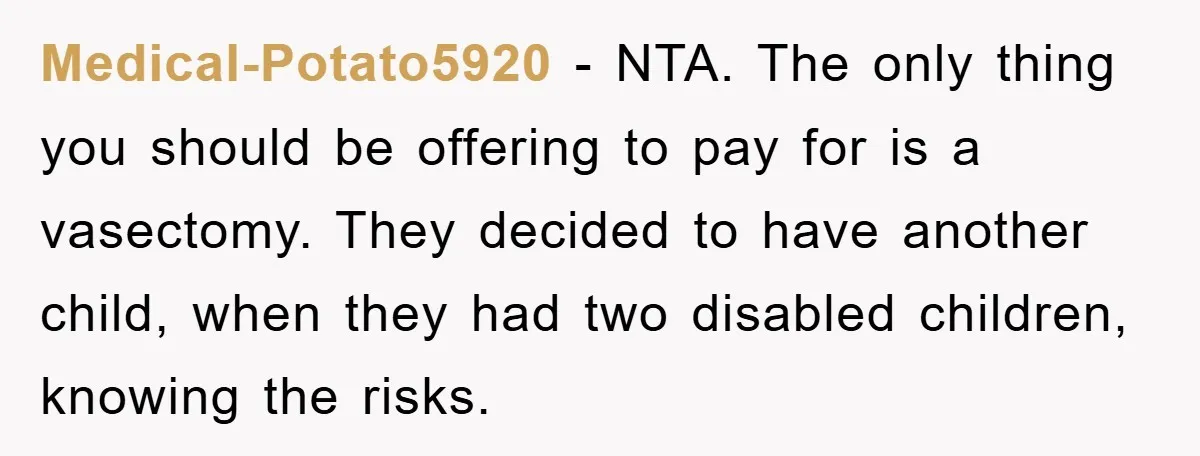 Medical-Potato5920 − NTA. The only thing you should be offering to pay for is a vasectomy. They decided to have another child, when they had two disabled children, knowing the...