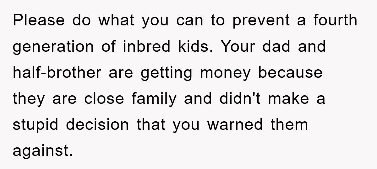 Please do what you can to prevent a fourth generation of inbred kids. Your dad and half-brother are getting money because they are close family and didn't make a stupid...