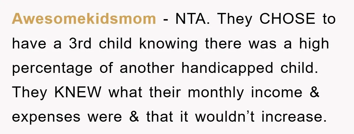 Awesomekidsmom − NTA. They CHOSE to have a 3rd child knowing there was a high percentage of another handicapped child. They KNEW what their monthly income & expenses were &...