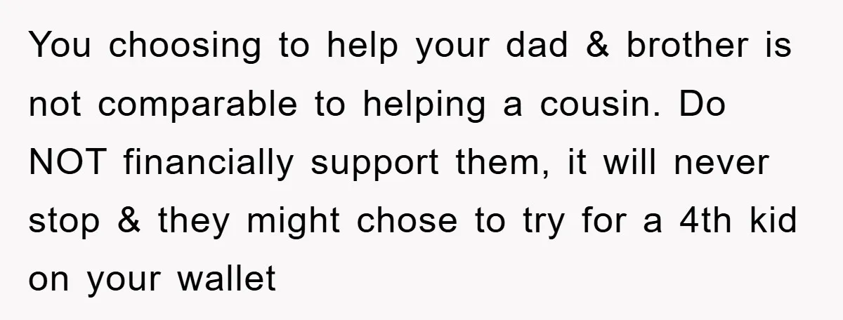 You choosing to help your dad & brother is not comparable to helping a cousin. Do NOT financially support them, it will never stop & they might chose to try...