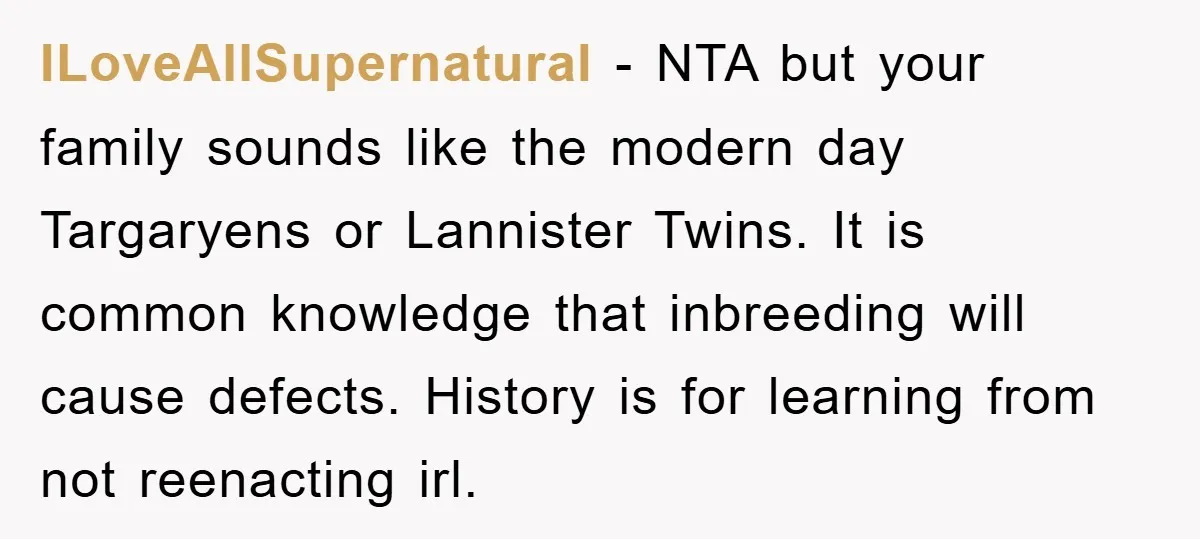 ILoveAllSupernatural − NTA but your family sounds like the modern day Targaryens or Lannister Twins. It is common knowledge that inbreeding will cause defects. History is for learning from not...