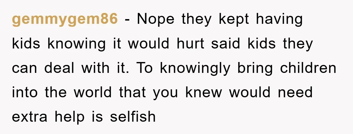 gemmygem86 − Nope they kept having kids knowing it would hurt said kids they can deal with it. To knowingly bring children into the world that you knew would need...