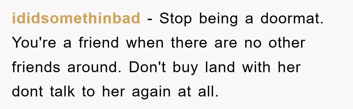 ididsomethinbad − Stop being a doormat. You're a friend when there are no other friends around. Don't buy land with her dont talk to her again at all.